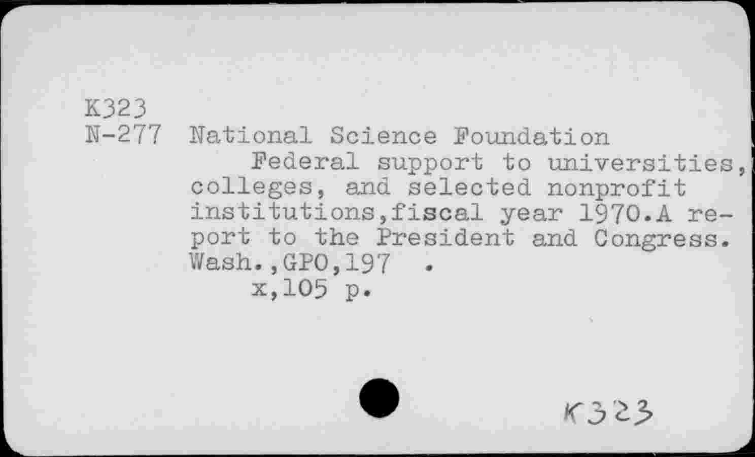 ﻿K323
N-277 National Science Foundation
Federal support to universities, colleges, and selected nonprofit institutions,fiscal year 1970.A report to the President and Congress. Wash.,GPO,197 .
x,105 p.